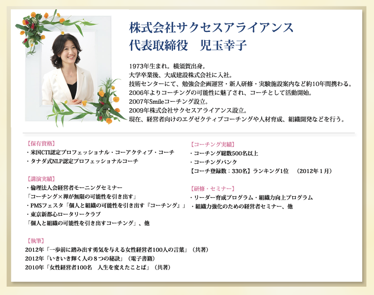 株式会社サクセスアライアンス　代表取締役　児玉幸子1973年生まれ。横須賀出身。大学卒業後、大成建設株式会社に入社。技術センターにて、勉強会企画運営・新人研修・実験施設案内など約10年間携わる。2006年よりコーチングの可能性に魅了され、コーチとして活動開始。2007年Smileコーチング設立。2009年株式会社サクセスアライアンス設立。現在、経営者向けのエグゼクティブコーチングや人材育成、組織開発などを行う。【保有資格】・米国CTI認定プロフェッショナル・コーアクティブ・コーチ・タナダ式NLP認定プロフェッショナルコーチ【コーチング実績】・コーチング総数500名以上・コーチングバンク【コーチ登録数：330名】ランキング1位　（2012年１月）【研修・セミナー】・リーダー育成プログラム・組織力向上プログラム・組織力強化のための経営者セミナー、他【講演実績】・倫理法人会経営者モーニングセミナー「コーチング×禅が無限の可能性を引き出す」・PMSフェスタ「個人と組織の可能性を引き出す『コーチング』」・東京新都心ロータリークラブ　「個人と組織の可能性を引き出すコーチング」、他【執筆】2012年「一歩前に踏み出す勇気を与える女性経営者100人の言葉」（共著）2012年「いきいき輝く人の８つの秘訣」（電子書籍）2010年「女性経営者100名　人生を変えたことば」（共著）