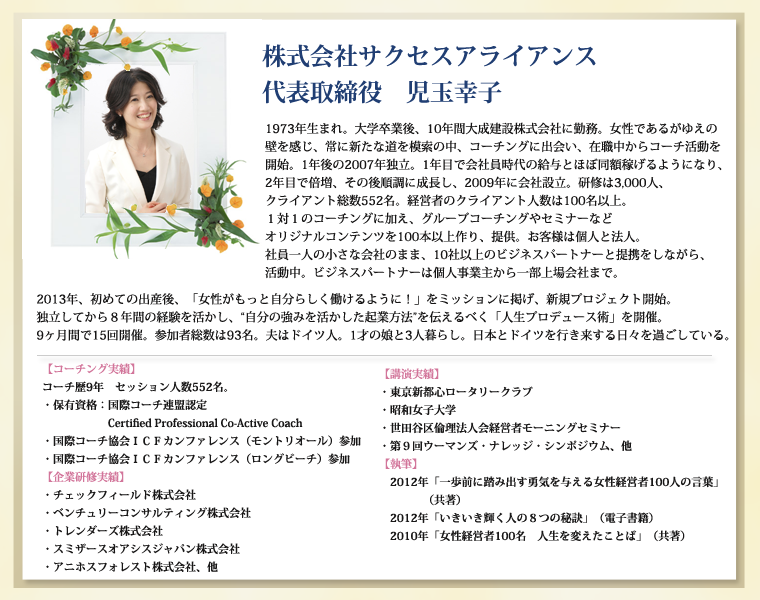 株式会社サクセスアライアンス　代表取締役　児玉幸子1973年生まれ。大学卒業後、10年間大成建設株式会社に勤務。女性であるがゆえの壁を感じ、常に新たな道を模索の中、コーチングに出会い、在職中からコーチ活動を開始。1年後の2007年独立。1年目で会社員時代の給与とほぼ同額稼げるようになり、2年目で倍増、その後順調に成長し、2009年に会社設立。研修は3,000人、クライアント総数552名。経営者のクライアント人数は100名以上。１対１のコーチングに加え、グループコーチングやセミナーなどオリジナルコンテンツを100本以上作り、提供。お客様は個人と法人。社員一人の小さな会社のまま、10社以上のビジネスパートナーと提携をしながら、活動中。ビジネスパートナーは個人事業主から一部上場会社まで。2013年、初めての出産後、「女性がもっと自分らしく働けるように！」をミッションに掲げ、新規プロジェクト開始。独立してから８年間の経験を活かし、“自分の強みを活かした起業方法”を伝えるべく「人生プロデュース術」を開催。9ヶ月間で15回開催。参加者総数は93名。夫はドイツ人。1才の娘と3人暮らし。日本とドイツを行き来する日々を過ごしている。【コーチング実績】　コーチ歴9年　セッション人数552名。　・保有資格：国際コーチ連盟認定Certified Professional Co-Active Coach　・国際コーチ協会ＩＣＦカンファレンス（モントリオール）参加　・国際コーチ協会ＩＣＦカンファレンス（ロングビーチ）参加【企業研修実績】　・チェックフィールド株式会社　・ベンチュリーコンサルティング株式会社　・トレンダーズ株式会社　・スミザースオアシスジャパン株式会社　・アニホスフォレスト株式会社、他【講演実績】　・東京新都心ロータリークラブ　・昭和女子大学　・世田谷区倫理法人会経営者モーニングセミナー　・第９回ウーマンズ・ナレッジ・シンポジウム、他　