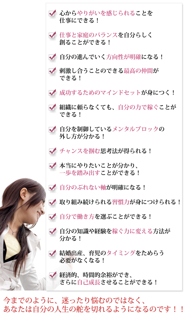 心からやりがいを感じられることを仕事にできる！仕事と家庭のバランスを自分らしく創ることができる！自分の進んでいく方向性が明確になる！刺激し合うことのできる最高の仲間ができる！成功するためのマインドセットが身につく！組織に頼らなくても、自分の力で稼ぐことができる！自分を制御しているメンタルブロックの外し方が分かる！チャンスを掴む思考法が得られる！本当にやりたいことが分かり、一歩を踏み出すことができる！自分のぶれない軸が明確になる！取り組み続けられる習慣力が身につけられる！自分で働き方を選ぶことができる！自分の知識や経験を稼ぐ力に変える方法が分かる！結婚出産、育児のタイミングをためらう必要がなくなる！経済的、時間的余裕ができ、さらに自己成長させることができる！今までのように、迷ったり悩むのではなく、あなたは自分の人生の舵を切れるようになるのです！！