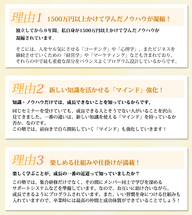 理由１　1000万円以上かけて学んだノウハウが凝縮！独立してから８年間、私自身が1000万円以上かけて学んだノウハウが凝縮されています。そこには、人をヤル気にさせる「コーチング」や「心理学」、またビジネスを継続させていくための「経営学」や「マーケティング」なども含まれており、それらの中で最も重要な部分をバランスよくプログラム設計しているからです。理由２　新しい知識を活かせる「マインド」強化！知識・ノウハウだけでは、成長できないことを知っているからです。同じセミナーを受けていても、成長できる人とそうでない人がいることを沢山見てきました。一番の違いは、新しい知識を使える「マインド」を持っているか否か、なのです。この塾では、前向きで自ら開拓していく「マインド」も強化していきます！理由３　楽しめる仕組みや仕掛けが満載！楽しく学ぶことが、成長の一番の近道って知っていましたか？この塾では、集合研修だけでなく、その間にメンバー同士で学びを深めるサポートシステムなどを準備しています。なので、お互いに助け合いながら、成長できるようにプログラムされています。また、いい習慣を身につける仕組みも入れていますので、卒業時には最高の仲間と成功体質ができていることでしょう！