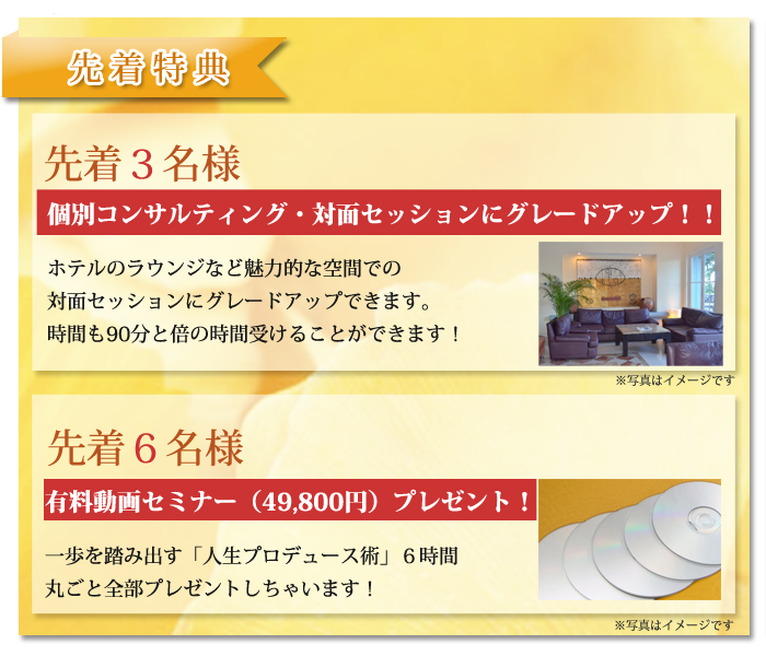 先着３名様個別コンサルティング・対面セッションにグレードアップ！！ホテルのラウンジなど魅力的な空間での対面セッションにグレードアップできます。時間も90分と倍の時間受けることができます！先着６名様　有料動画セミナー（49,800円）プレゼント！一歩を踏み出す「人生プロデュース術」６時間　丸ごと全部プレゼントしちゃいます！