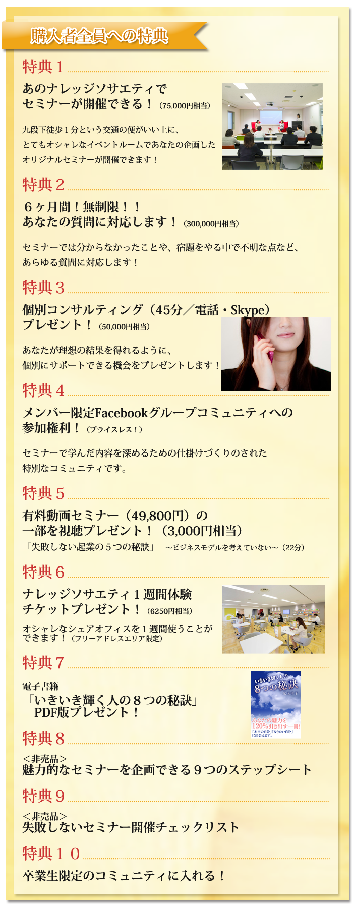 （購入者全員への特典）特典１　あのナレッジソサエティでセミナーが開催できる！（75,000円相当）九段下徒歩１分という交通の便がいい上に、とてもオシャレなイベントルームであなたの企画したオリジナルセミナーが開催できます！特典２　６ヶ月間！無制限！！あなたの質問に対応します！（300,000円相当）セミナーでは分からなかったことや、宿題をやる中で不明な点など、あらゆる質問に対応します！特典３　個別コンサルティング（45分／電話・Skype）プレゼント！（50,000円相当）あなたが理想の結果を得れるように、個別にサポートできる機会をプレゼントします！特典４　メンバー限定Facebookグループコミュニティへの参加権利！（プライスレス！）セミナーで学んだ内容を深めるための仕掛けづくりのされた特別なコミュニティです。特典５　有料動画セミナー（49,800円）の一部を視聴プレゼント！（3,000円相当）「失敗しない起業の５つの秘訣」　?ビジネスモデルを考えていない?（22分）特典６　ナレッジソサエティ１週間体験チケットプレゼント！（6250円相当）オシャレなシェアオフィスを１週間使うことができます！（フリーアドレスエリア限定）特典７　電子書籍「いきいき輝く人の８つの秘訣」PDF版プレゼント！特典８　＜非売品＞魅力的なセミナーを企画できる９つのステップシート特典９　＜非売品＞失敗しないセミナー開催チェックリスト特典１０　卒業生限定のコミュニティに入れる！