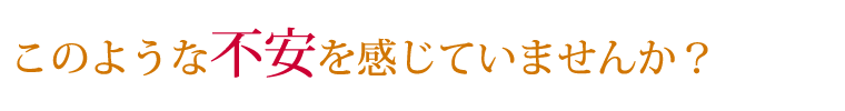 このような不安を感じていませんか？
