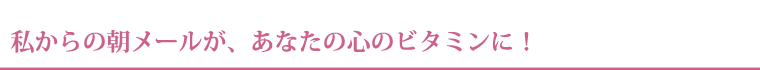 私からの朝メールが、あなたの心のビタミンに！