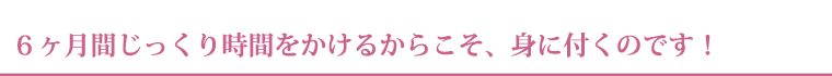 ６ヶ月間じっくり時間をかけるからこそ、身に付くのです！