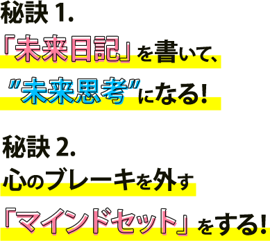 秘訣１.「未来日記」を書いて、”未来思考”になる！。秘訣２.心のブレーキを外す「マインドセット」をする